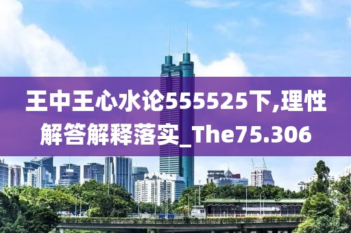 王中王心水论555525下,理性解答解释落实_The75.306