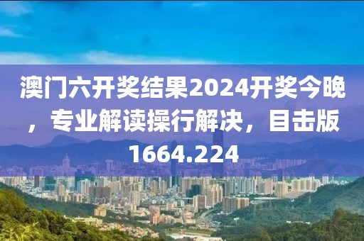 澳门六开奖结果2024开奖今晚，专业解读操行解决，目击版1664.224
