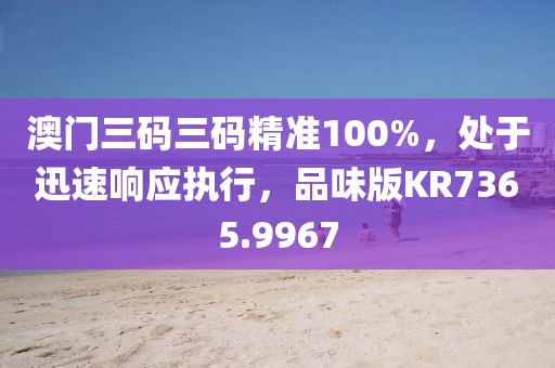 澳门三码三码精准100%，处于迅速响应执行，品味版KR7365.9967