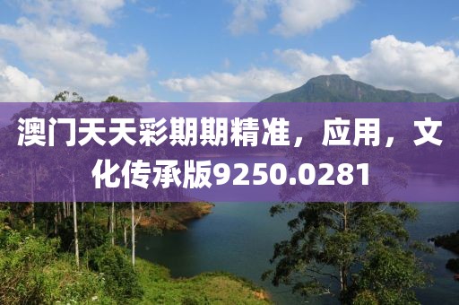 澳门天天彩期期精准，应用，文化传承版9250.0281