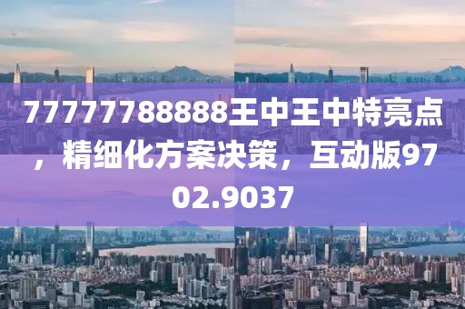 77777788888王中王中特亮点，精细化方案决策，互动版9702.9037