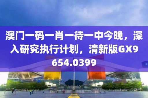 澳门一码一肖一待一中今晚，深入研究执行计划，清新版GX9654.0399