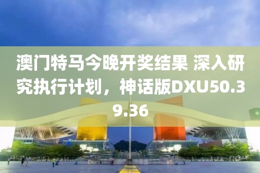 澳门特马今晚开奖结果 深入研究执行计划，神话版DXU50.39.36