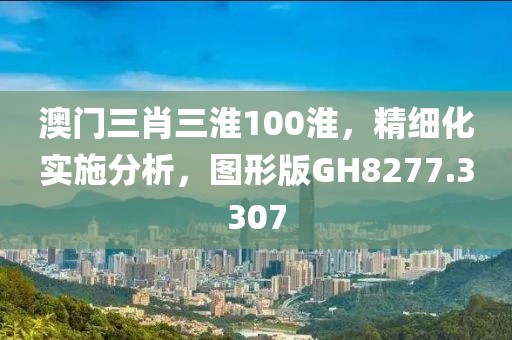 澳门三肖三淮100淮，精细化实施分析，图形版GH8277.3307