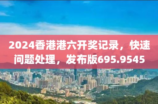 2024香港港六开奖记录，快速问题处理，发布版695.9545