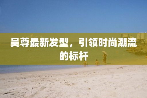 吴尊最新发型，引领时尚潮流的标杆