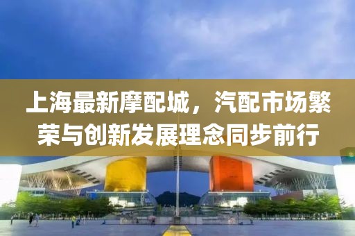 上海最新摩配城，汽配市场繁荣与创新发展理念同步前行