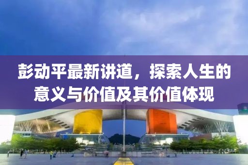 彭动平最新讲道，探索人生的意义与价值及其价值体现