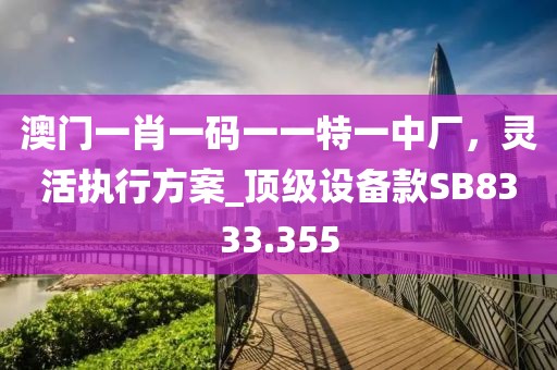 澳门一肖一码一一特一中厂，灵活执行方案_顶级设备款SB8333.355