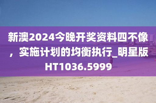 新澳2024今晚开奖资料四不像，实施计划的均衡执行_明星版HT1036.5999