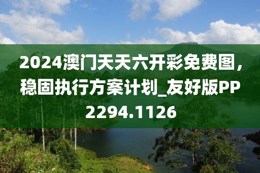 2024澳门天天六开彩免费图，稳固执行方案计划_友好版PP2294.1126