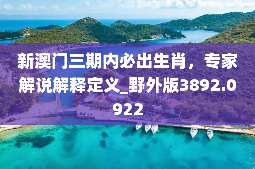 新澳门三期内必出生肖，专家解说解释定义_野外版3892.0922