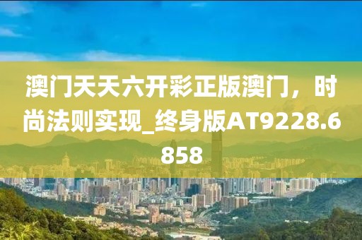 澳门天天六开彩正版澳门，时尚法则实现_终身版AT9228.6858