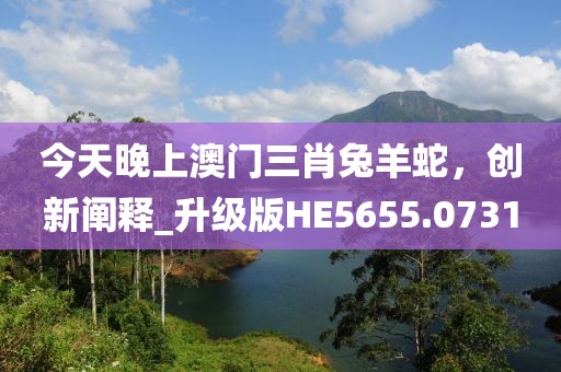 今天晚上澳门三肖兔羊蛇，创新阐释_升级版HE5655.0731
