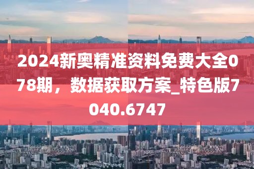 2024新奥精准资料免费大全078期，数据获取方案_特色版7040.6747
