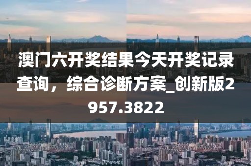 澳门六开奖结果今天开奖记录查询，综合诊断方案_创新版2957.3822