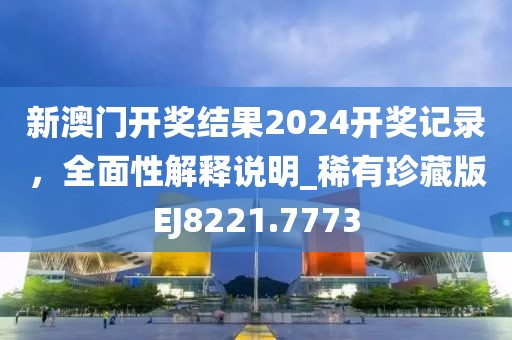 新澳门开奖结果2024开奖记录，全面性解释说明_稀有珍藏版EJ8221.7773