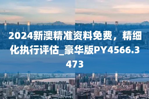 2024新澳精准资料免费，精细化执行评估_豪华版PY4566.3473