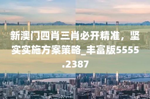 新澳门四肖三肖必开精准，坚实实施方案策略_丰富版5555.2387
