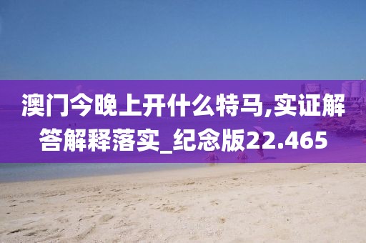 澳门今晚上开什么特马,实证解答解释落实_纪念版22.465