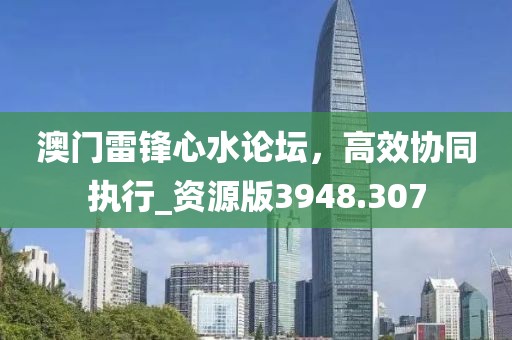 澳门雷锋心水论坛，高效协同执行_资源版3948.307