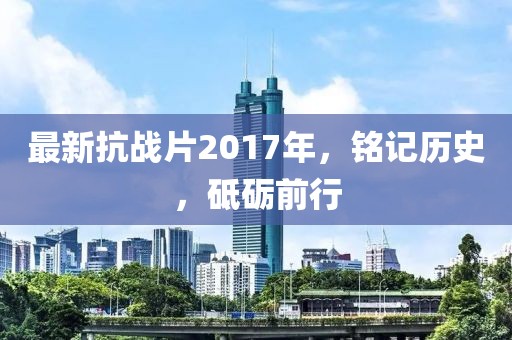 最新抗战片2017年，铭记历史，砥砺前行