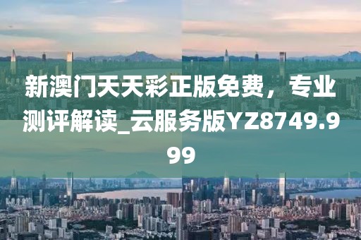 新澳门天天彩正版免费，专业测评解读_云服务版YZ8749.999