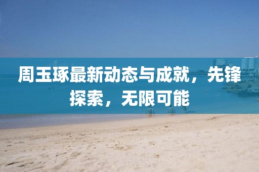 周玉琢最新动态与成就，先锋探索，无限可能