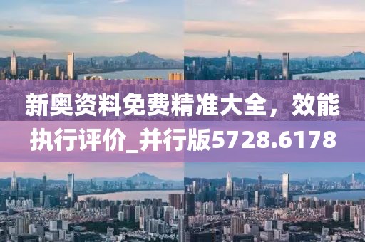 新奥资料免费精准大全，效能执行评价_并行版5728.6178