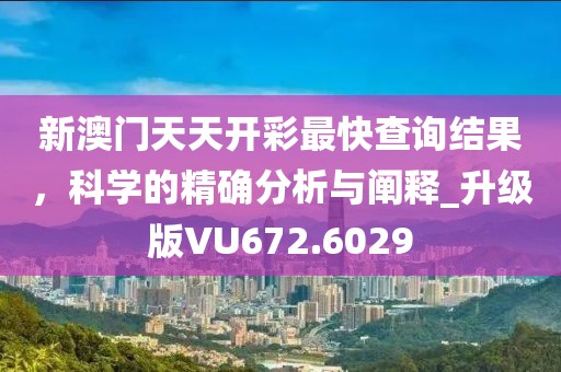 新澳门天天开彩最快查询结果，科学的精确分析与阐释_升级版VU672.6029