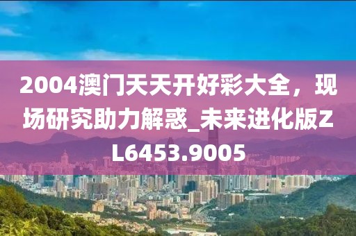 2004澳门天天开好彩大全，现场研究助力解惑_未来进化版ZL6453.9005