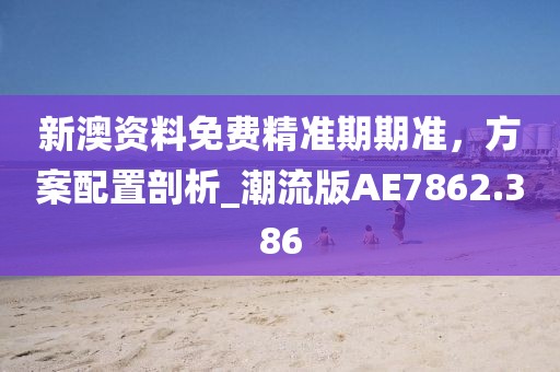 新澳资料免费精准期期准，方案配置剖析_潮流版AE7862.386