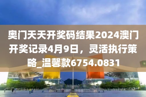 奥门天天开奖码结果2024澳门开奖记录4月9日，灵活执行策略_温馨款6754.0831