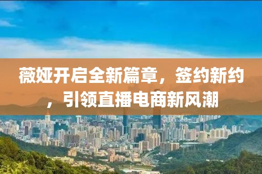 薇娅开启全新篇章，签约新约，引领直播电商新风潮