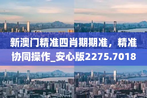 新澳门精准四肖期期准，精准协同操作_安心版2275.7018