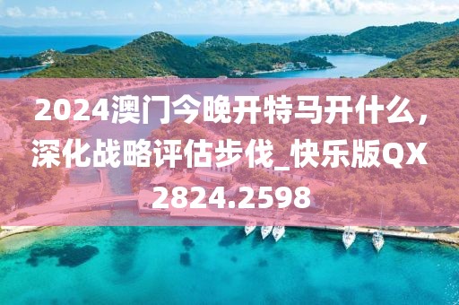 2024澳门今晚开特马开什么，深化战略评估步伐_快乐版QX2824.2598