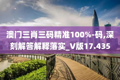 澳门三肖三码精准100%-码,深刻解答解释落实_V版17.435