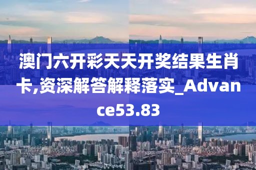 澳门六开彩天天开奖结果生肖卡,资深解答解释落实_Advance53.83