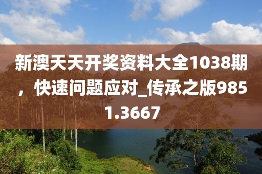 新澳天天开奖资料大全1038期，快速问题应对_传承之版9851.3667
