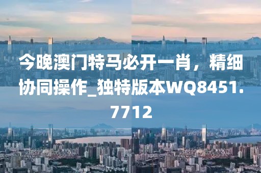今晚澳门特马必开一肖，精细协同操作_独特版本WQ8451.7712