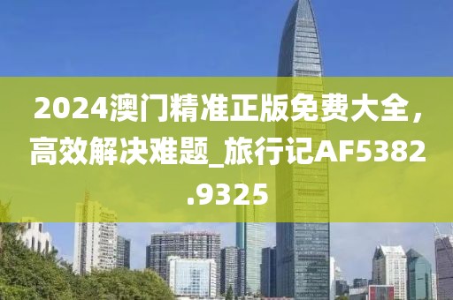 2024澳门精准正版免费大全，高效解决难题_旅行记AF5382.9325
