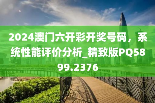 2024澳门六开彩开奖号码，系统性能评价分析_精致版PQ5899.2376