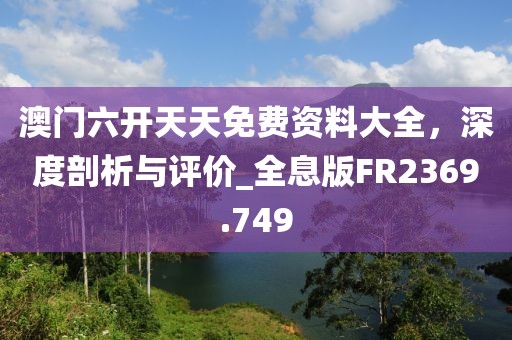 澳门六开天天免费资料大全，深度剖析与评价_全息版FR2369.749