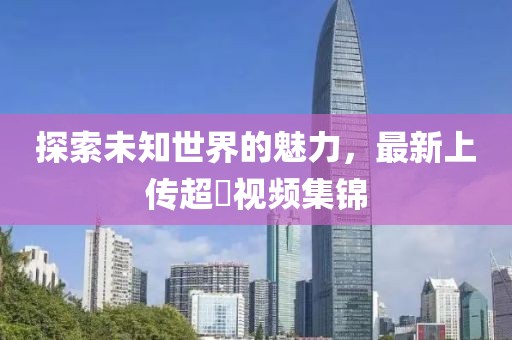 探索未知世界的魅力，最新上传超硑视频集锦