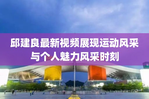 邱建良最新视频展现运动风采与个人魅力风采时刻