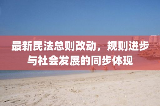 最新民法总则改动，规则进步与社会发展的同步体现