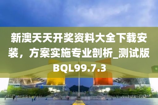新澳天天开奖资料大全下载安装，方案实施专业剖析_测试版BQL99.7.3