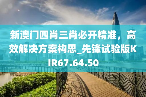 新澳门四肖三肖必开精准，高效解决方案构思_先锋试验版KIR67.64.50