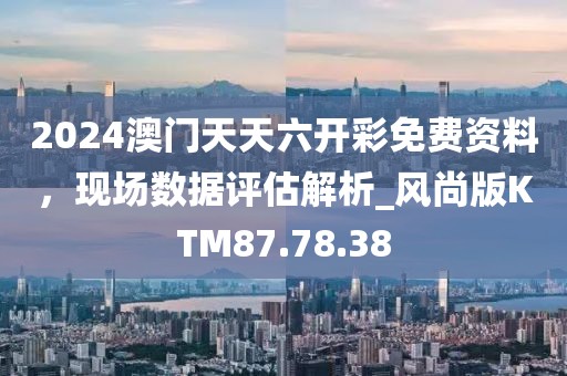 2024澳门天天六开彩免费资料，现场数据评估解析_风尚版KTM87.78.38