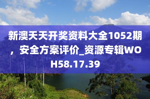 新澳天天开奖资料大全1052期，安全方案评价_资源专辑WOH58.17.39